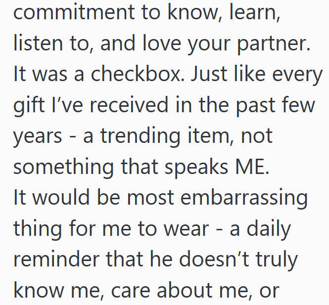 commitment to know, learn, listen to, and love your partner. It was a checkbox. Just like every gift I've received in the past few years - a trending item, not something that speaks ME. It would be most embarrassing thing for me to wear - a daily reminder that he doesn't truly know me, care about me, or