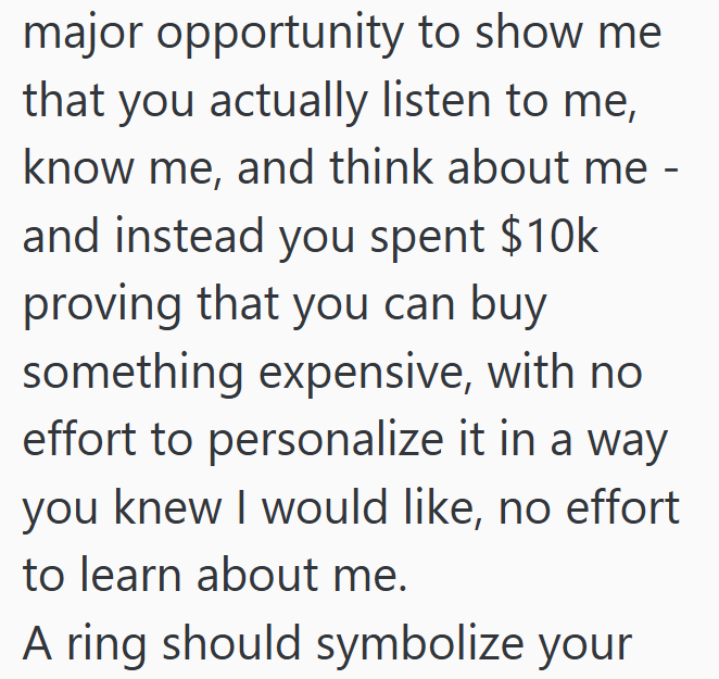 major opportunity to show me that you actually listen to me, know me, and think about me - and instead you spent $10k proving that you can buy something expensive, with no effort to personalize it in a way you knew I would like, no effort to learn about me. A ring should symbolize your