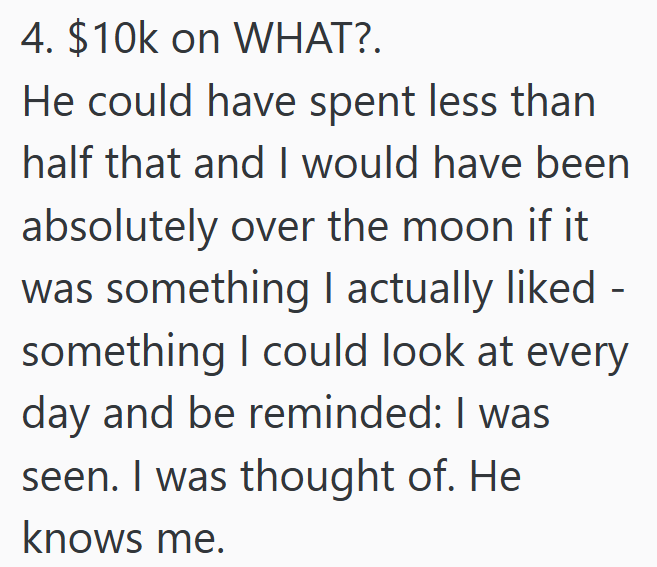 4. $10k on WHAT?. He could have spent less than half that and I would have been absolutely over the moon if it was something I actually liked - something I could look at every day and be reminded: I was seen. I was thought of. He knows me.