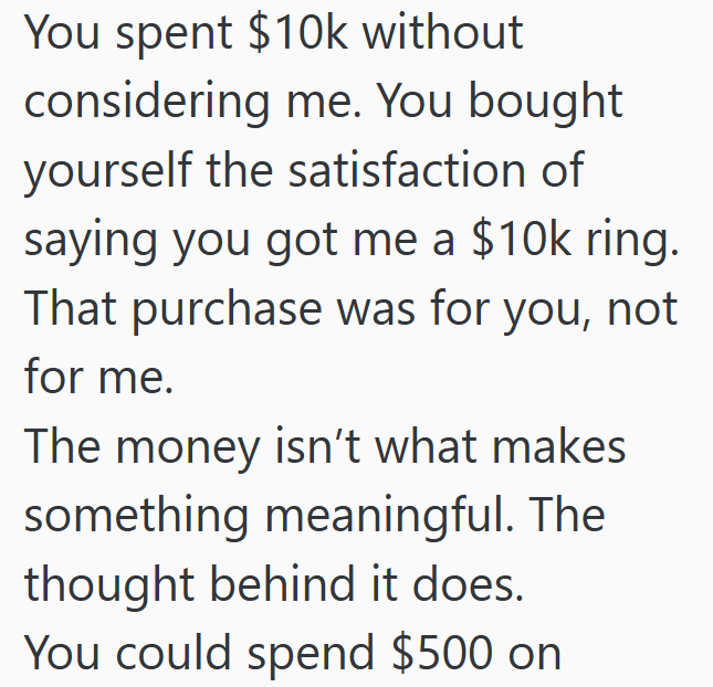 You spent $10k without considering me. You bought yourself the satisfaction of saying you got me a $10k ring. That purchase was for you, not for me. The money isn't what makes something meaningful. The thought behind it does. You could spend $500 on