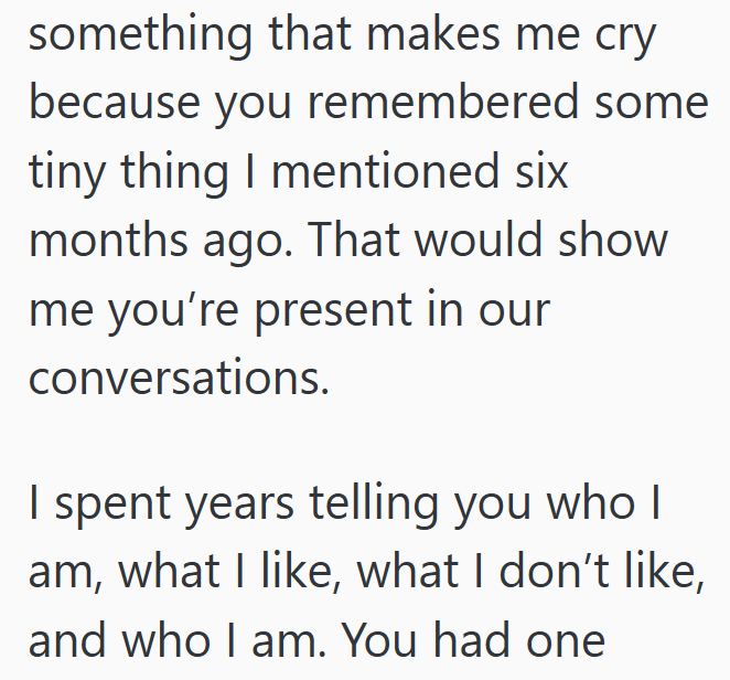 something that makes me cry because you remembered some tiny thing I mentioned six months ago. That would show me you're present in our conversations. I spent years telling you who | am, what I like, what I don't like, and who I am. You had one