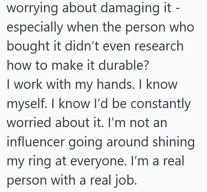 worrying about damaging it - especially when the person who bought it didn't even research how to make it durable? I work with my hands. I know myself. I know I'd be constantly worried about it. I'm not an influencer going around shining my ring at everyone. I'm a real person with a real job.