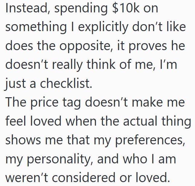 Instead, spending $10k on something I explicitly don't like does the opposite, it proves he doesn't really think of me, I'm just a checklist. The price tag doesn't make me feel loved when the actual thing shows me that my preferences, my personality, and who I am weren't considered or loved.