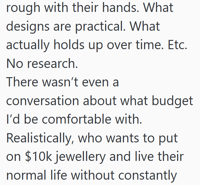 rough with their hands. What designs are practical. What actually holds up over time. Etc. No research. There wasn't even a conversation about what budget I'd be comfortable with. Realistically, who wants to put on $10k jewellery and live their normal life without constantly