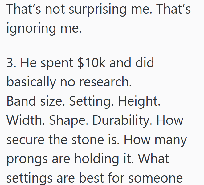 That's not surprising me. That's ignoring me. 3. He spent $10k and did basically no research. Band size. Setting. Height. Width. Shape. Durability. How secure the stone is. How many prongs are holding it. What settings are best for someone