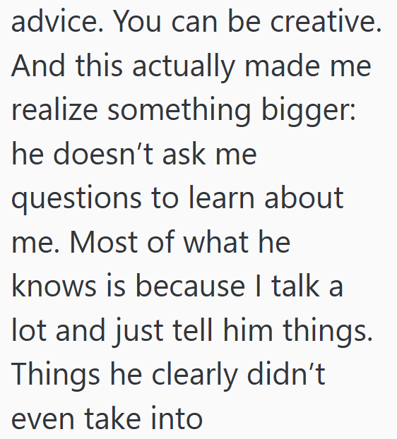 advice. You can be creative. And this actually made me realize something bigger: he doesn't ask me questions to learn about me. Most of what he knows is because I talk a lot and just tell him things. Things he clearly didn't even take into