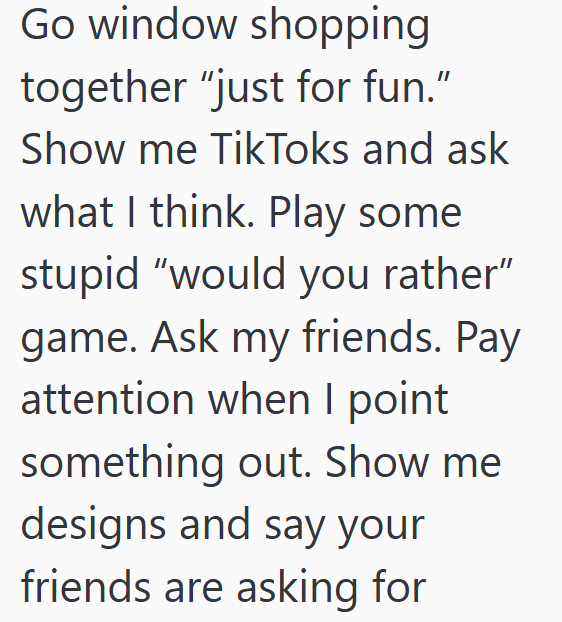Go window shopping together "just for fun." Show me TikToks and ask what I think. Play some stupid "would you rather" game. Ask my friends. Pay attention when I point something out. Show me designs and say your friends are asking for