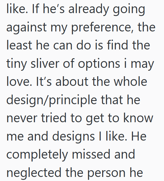 like. If he's already going against my preference, the least he can do is find the tiny sliver of options i may love. It's about the whole design/principle that he never tried to get to know me and designs I like. He completely missed and neglected the person he