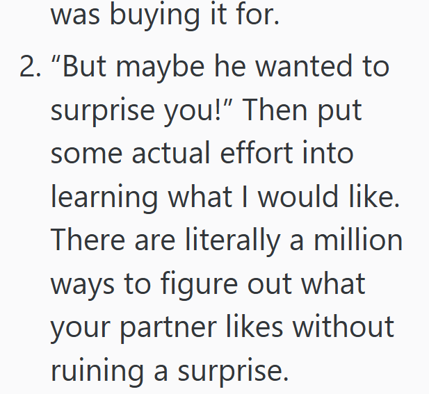 was buying it for. 2. "But maybe he wanted to surprise you!" Then put some actual effort into learning what I would like. There are literally a million ways to figure out what your partner likes without ruining a surprise.