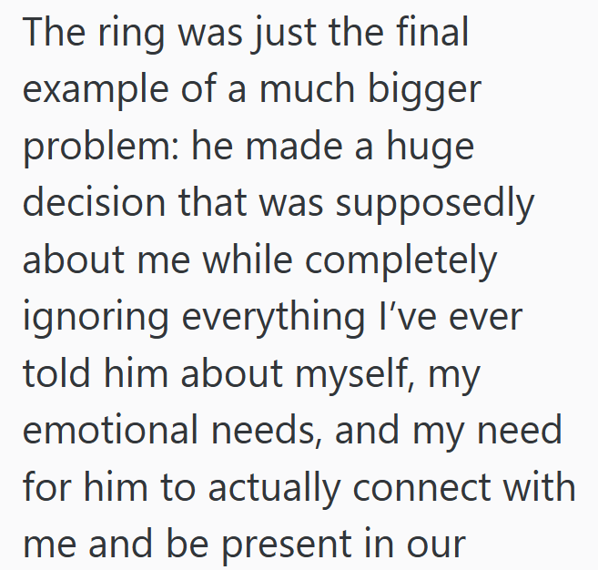 The ring was just the final example of a much bigger problem: he made a huge decision that was supposedly about me while completely ignoring everything I've ever told him about myself, my emotional needs, and my need. for him to actually connect with me and be present in our