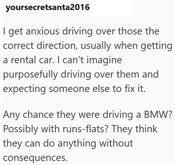 yoursecretsanta2016 I get anxious driving over those the correct direction, usually when getting a rental car. I can't imagine purposefully driving over them and expecting someone else to fix it. Any chance they were driving a BMW? Possibly with runs-flats? They think they can do anything without consequences.