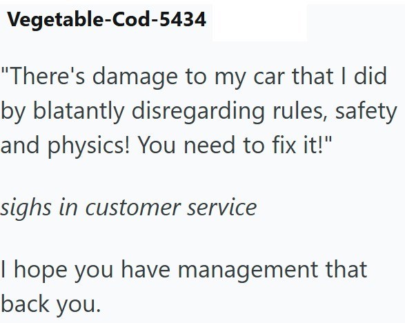 Vegetable-Cod-5434 "There's damage to my car that I did by blatantly disregarding rules, safety and physics! You need to fix it!" sighs in customer service I hope you have management that back you.