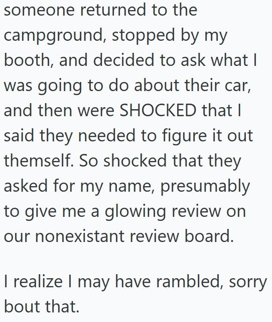 someone returned to the campground, stopped by my booth, and decided to ask what I was going to do about their car, and then were SHOCKED that I said they needed to figure it out themself. So shocked that they asked for my name, presumably to give me a glowing review on our nonexistant review board. I realize I may have rambled, sorry bout that.