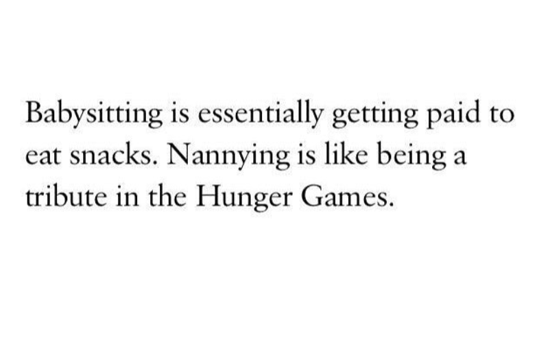 Babysitting is essentially getting paid to eat snacks. Nannying is like being a tribute in the Hunger Games.