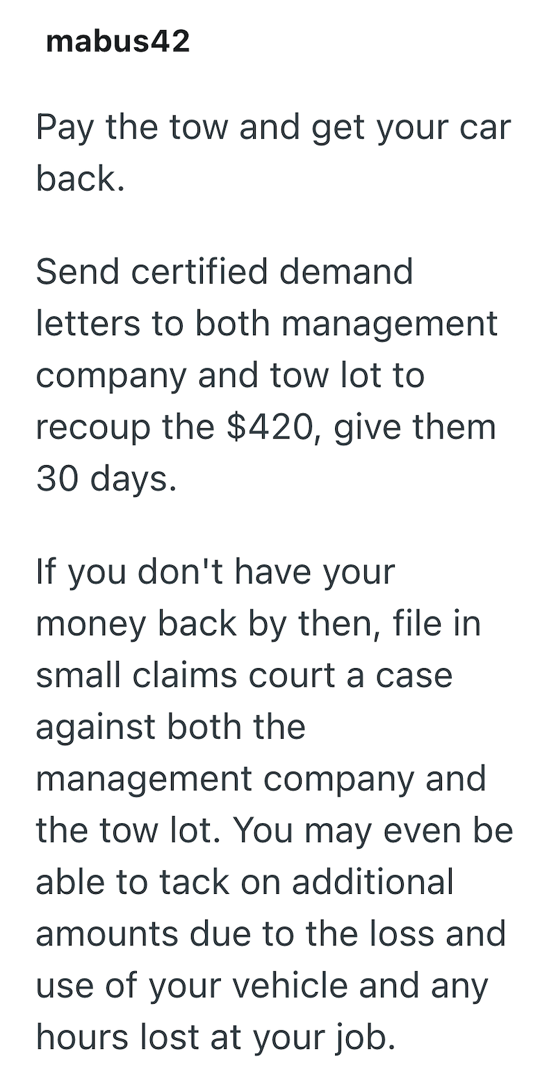 mabus42 Pay the tow and get your car back. Send certified demand letters to both management company and tow lot to recoup the $420, give them 30 days. If you don't have your money back by then, file in small claims court a case against both the management company and the tow lot. You may even be able to tack on additional amounts due to the loss and use of your vehicle and any hours lost at your job.