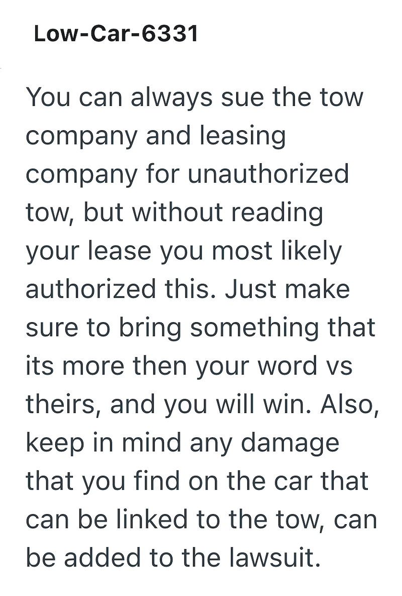 Low-Car-6331 You can always sue the tow company and leasing company for unauthorized tow, but without reading your lease you most likely authorized this. Just make sure to bring something that its more then your word vs theirs, and you will win. Also, keep in mind any damage that you find on the car that can be linked to the tow, can be added to the lawsuit.