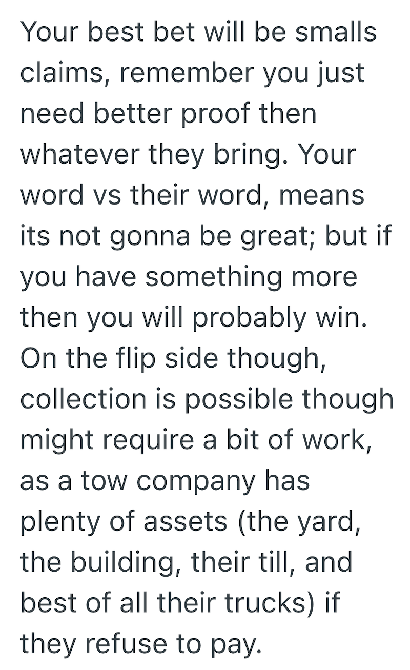 Your best bet will be smalls claims, remember you just need better proof then whatever they bring. Your word vs their word, means its not gonna be great; but if you have something more then you will probably win. On the flip side though, collection is possible though might require a bit of work, as a tow company has plenty of assets (the yard, the building, their till, and best of all their trucks) if they refuse to pay.