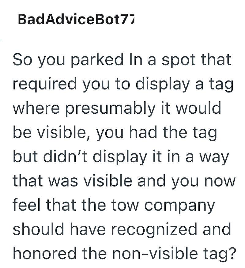 BadAdvice Bot77 So you parked In a spot that required you to display a tag where presumably it would be visible, you had the tag but didn't display it in a way that was visible and you now feel that the tow company should have recognized and honored the non-visible tag?