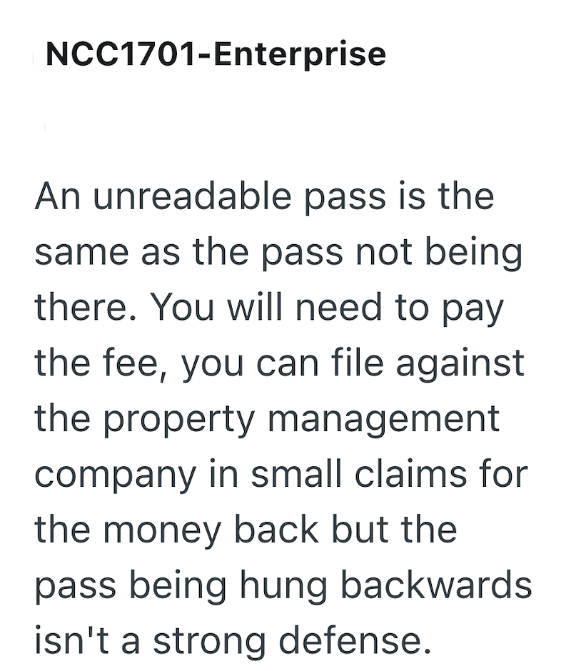 NCC1701-Enterprise An unreadable pass is the same as the pass not being there. You will need to pay the fee, you can file against the property management company in small claims for the money back but the pass being hung backwards isn't a strong defense.