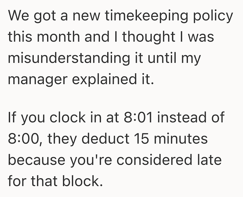 We got a new timekeeping policy this month and I thought I was misunderstanding it until my manager explained it. If you clock in at 8:01 instead of 8:00, they deduct 15 minutes because you're considered late for that block.