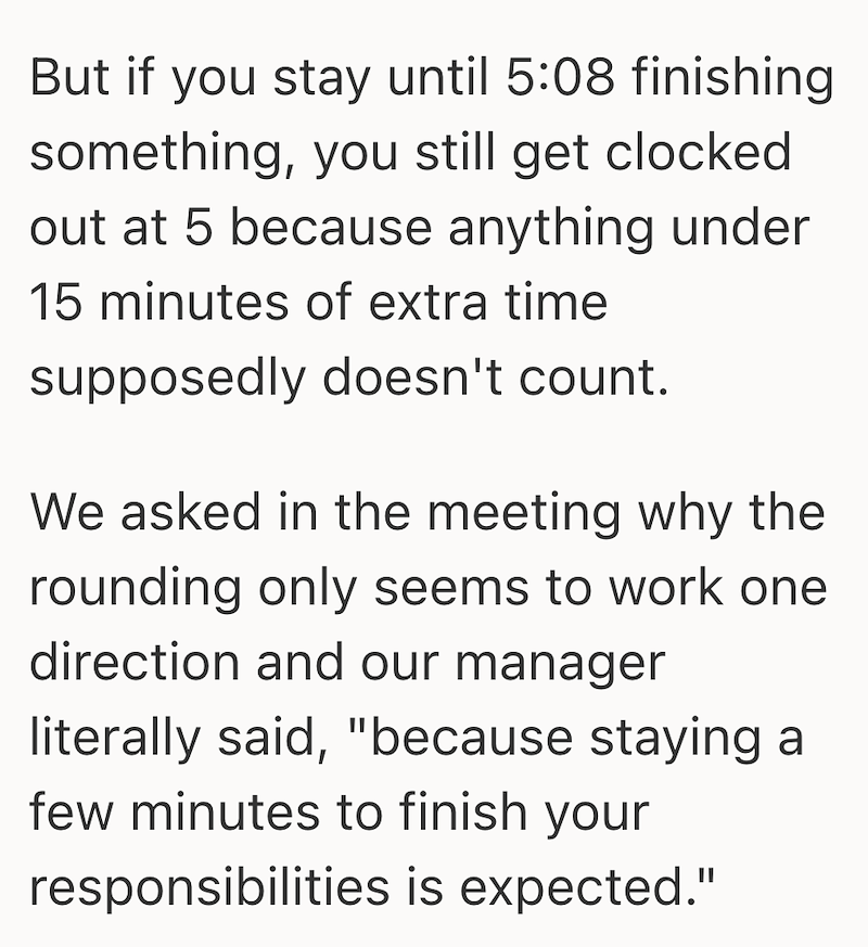 But if you stay until 5:08 finishing something, you still get clocked out at 5 because anything under 15 minutes of extra time supposedly doesn't count. We asked in the meeting why the rounding only seems to work one direction and our manager literally said, "because staying a few minutes to finish your responsibilities is expected."