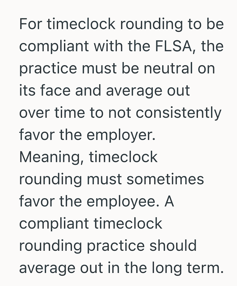 For timeclock rounding to be compliant with the FLSA, the practice must be neutral on its face and average out over time to not consistently favor the employer. Meaning, timeclock rounding must sometimes favor the employee. A compliant timeclock rounding practice should average out in the long term.