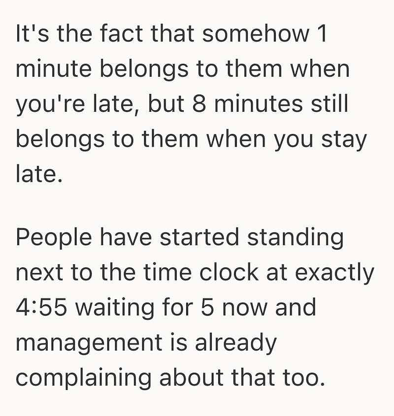 It's the fact that somehow 1 minute belongs to them when you're late, but 8 minutes still belongs to them when you stay late. People have started standing next to the time clock at exactly 4:55 waiting for 5 now and management is already complaining about that too.