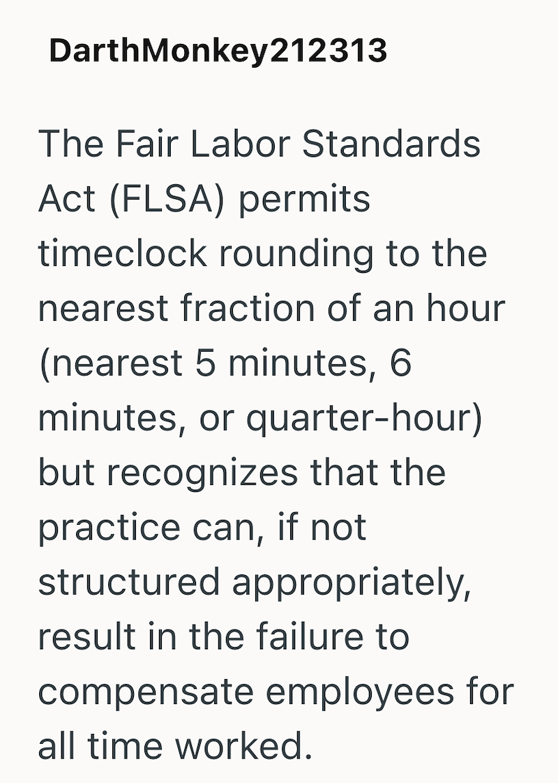 DarthMonkey212313 The Fair Labor Standards Act (FLSA) permits timeclock rounding to the nearest fraction of an hour (nearest 5 minutes, 6 minutes, or quarter-hour) but recognizes that the practice can, if not structured appropriately, result in the failure to compensate employees for all time worked.