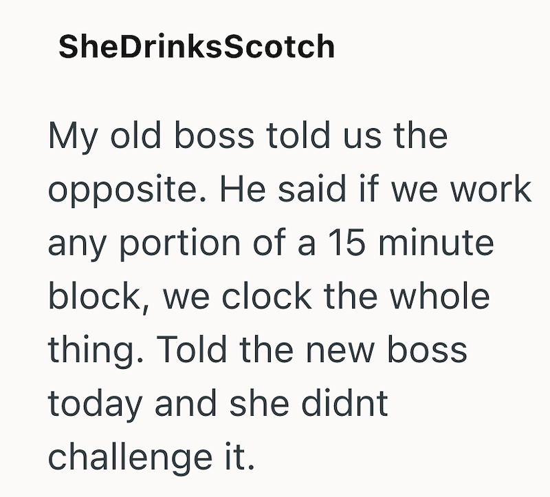 SheDrinksScotch My old boss told us the opposite. He said if we work any portion of a 15 minute block, we clock the whole thing. Told the new boss. today and she didnt challenge it.