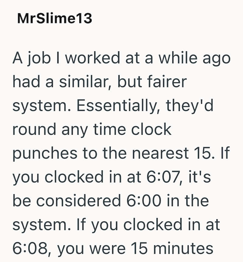 MrSlime13 A job I worked at a while ago had a similar, but fairer system. Essentially, they'd round any time clock punches to the nearest 15. If you clocked in at 6:07, it's be considered 6:00 in the system. If you clocked in at 6:08, you were 15 minutes