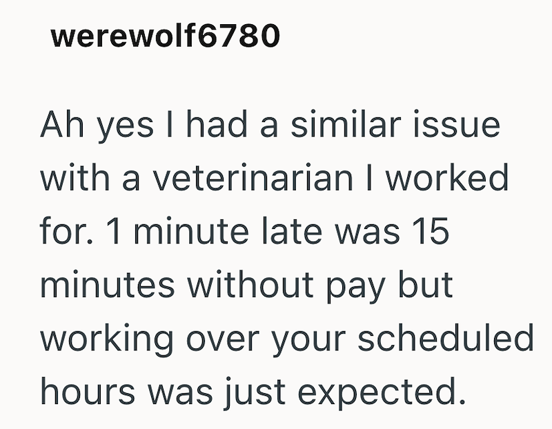 werewolf6780 Ah yes I had a similar issue with a veterinarian I worked for. 1 minute late was 15 minutes without pay but working over your scheduled hours was just expected.