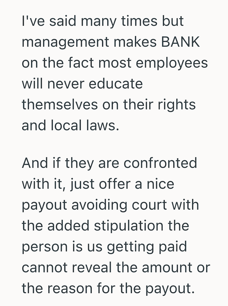 I've said many times but management makes BANK on the fact most employees will never educate themselves on their rights and local laws. And if they are confronted with it, just offer a nice payout avoiding court with the added stipulation the person is us getting paid cannot reveal the amount or the reason for the payout.
