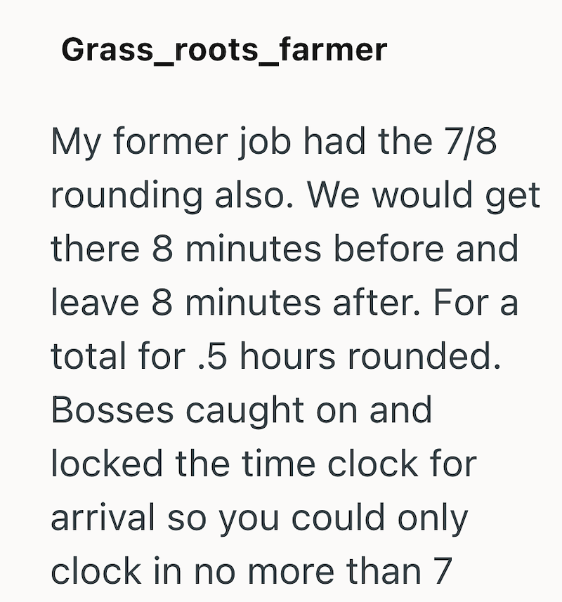 Grass_roots_farmer My former job had the 7/8 rounding also. We would get there 8 minutes before and leave 8 minutes after. For a total for .5 hours rounded. Bosses caught on and locked the time clock for arrival so you could only clock in no more than 7