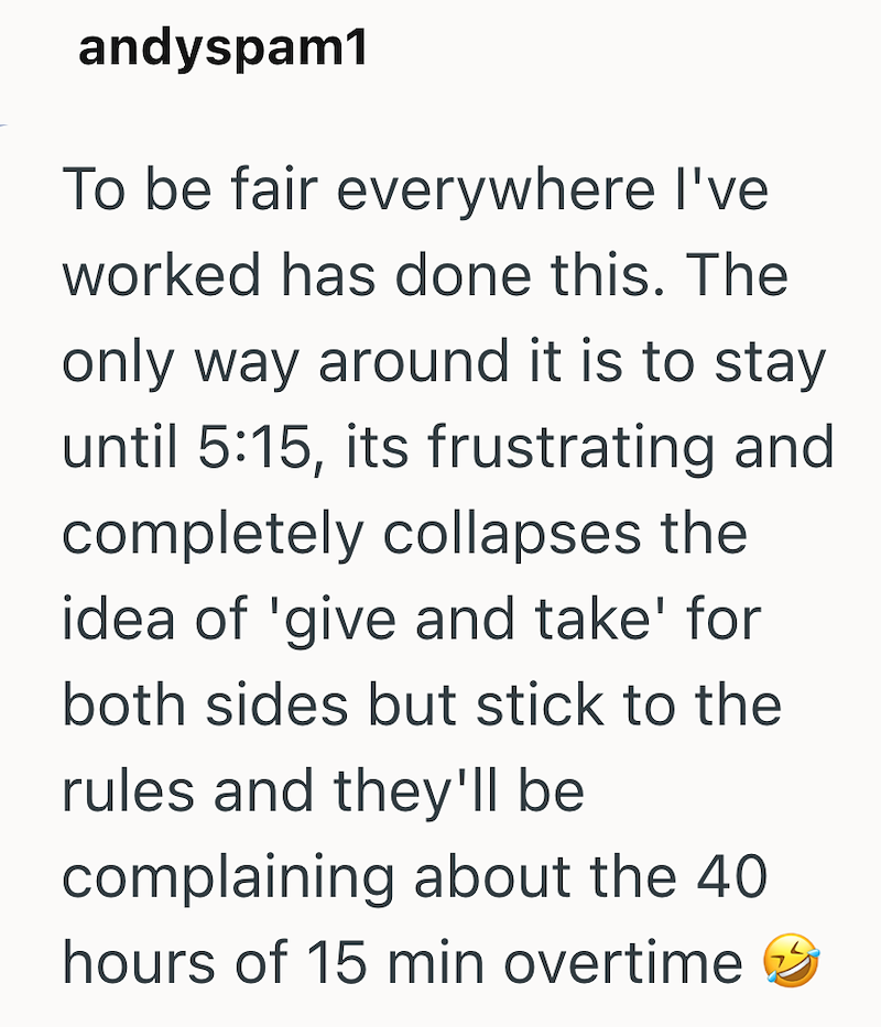 andyspam1 To be fair everywhere I've worked has done this. The only way around it is to stay until 5:15, its frustrating and completely collapses the idea of 'give and take' for both sides but stick to the rules and they'll be complaining about the 40 hours of 15 min overtime