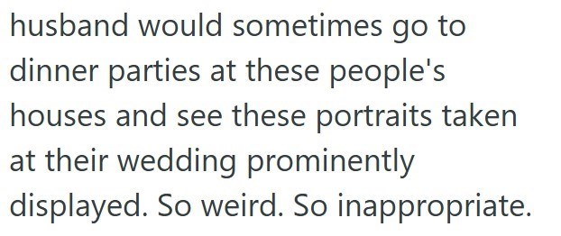 husband would sometimes go to dinner parties at these people's houses and see these portraits taken at their wedding prominently displayed. So weird. So inappropriate.