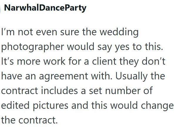 Narwhal DanceParty I'm not even sure the wedding photographer would say yes to this. It's more work for a client they don't have an agreement with. Usually the contract includes a set number of edited pictures and this would change the contract.