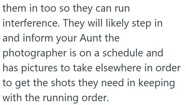 them in too so they can run interference. They will likely step in and inform your Aunt the photographer is on a schedule and has pictures to take elsewhere in order to get the shots they need in keeping with the running order.