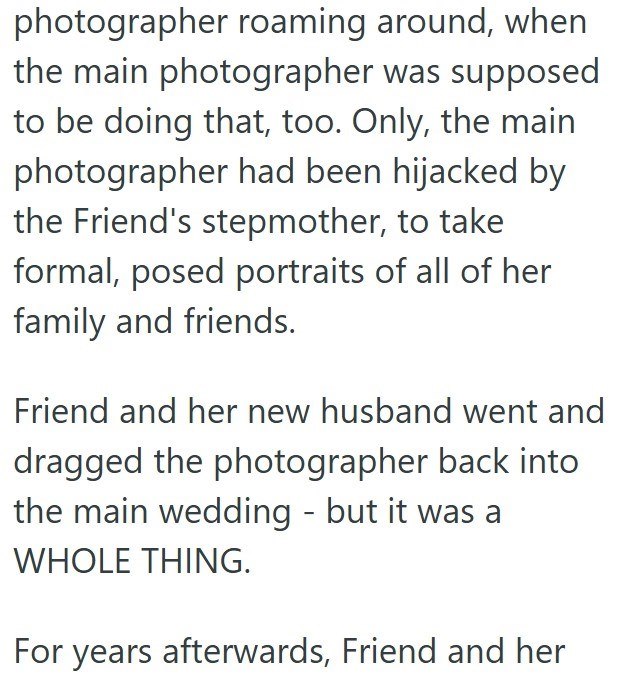 photographer roaming around, when the main photographer was supposed to be doing that, too. Only, the main photographer had been hijacked by the Friend's stepmother, to take formal, posed portraits of all of her family and friends. Friend and her new husband went and dragged the photographer back into the main wedding - but it was a WHOLE THING. For years afterwards, Friend and her