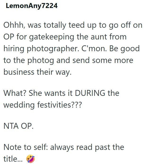 LemonAny7224 Ohhh, was totally teed up to go off on OP for gatekeeping the aunt from hiring photographer. C'mon. Be good to the photog and send some more business their way. What? She wants it DURING the wedding festivities??? NTA OP. Note to self: always read past the title...