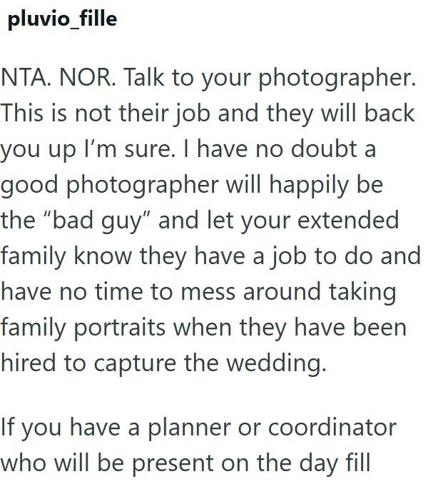 pluvio_fille NTA. NOR. Talk to your photographer. This is not their job and they will back you up I'm sure. I have no doubt a good photographer will happily be the "bad guy" and let your extended family know they have a job to do and have no time to mess around taking family portraits when they have been hired to capture the wedding. If you have a planner or coordinator who will be present on the day fill