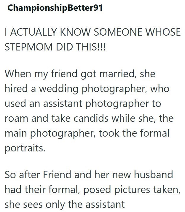 ChampionshipBetter91 I ACTUALLY KNOW SOMEONE WHOSE STEPMOM DID THIS!!! When my friend got married, she hired a wedding photographer, who used an assistant photographer to roam and take candids while she, the main photographer, took the formal portraits. So after Friend and her new husband had their formal, posed pictures taken, she sees only the assistant