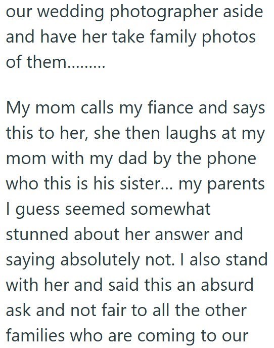 our wedding photographer aside and have her take family photos of them........... My mom calls my fiance and says this to her, she then laughs at my mom with my dad by the phone who this is his sister... my parents I guess seemed somewhat stunned about her answer and saying absolutely not. I also stand with her and said this an absurd ask and not fair to all the other families who are coming to our