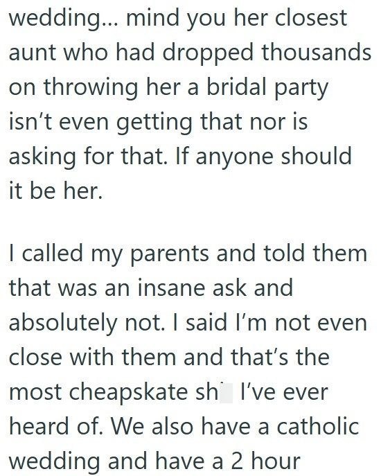 wedding... mind you her closest aunt who had dropped thousands on throwing her a bridal party isn't even getting that nor is asking for that. If anyone should it be her. I called my parents and told them that was an insane ask and absolutely not. I said I'm not even close with them and that's the most cheapskate sh I've ever heard of. We also have a catholic wedding and have a 2 hour
