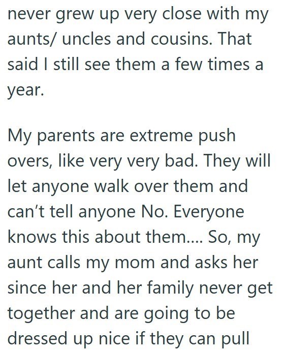 never grew up very close with my aunts/ uncles and cousins. That said I still see them a few times a year. My parents are extreme push overs, like very very bad. They will let anyone walk over them and can't tell anyone No. Everyone knows this about them.... So, my aunt calls my mom and asks her since her and her family never get together and are going to be dressed up nice if they can pull