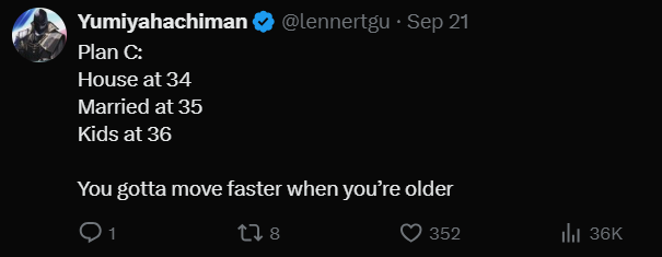 Yumiyahachiman @lennertgu • Sep 21 Plan C: House at 34 Married at 35 Kids at 36 You gotta move faster when you're older 178 352 Ill 36K