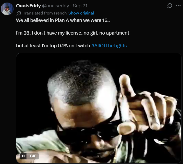 OuaisEddy @ouaiseddy ⚫ Sep 21 Translated from French Show original We all believed in Plan A when we were 16.. I'm 28, I don't have my license, no girl, no apartment but at least I'm top 0.1% on Twitch #AllOfTheLights II GIF