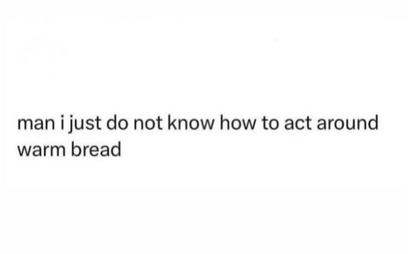 man i just do not know how to act around warm bread
