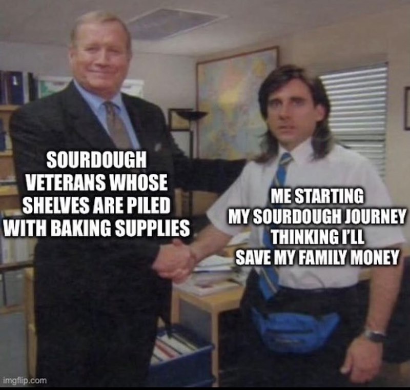SOURDOUGH VETERANS WHOSE SHELVES ARE PILED WITH BAKING SUPPLIES ME STARTING MY SOURDOUGH JOURNEY THINKING I'LL SAVE MY FAMILY MONEY imgflip.com
