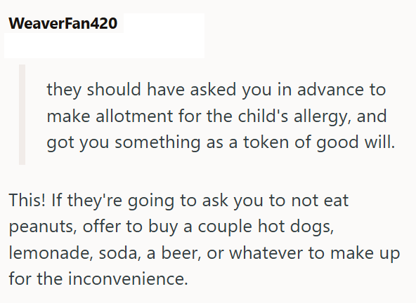 WeaverFan420 they should have asked you in advance to make allotment for the child's allergy, and got you something as a token of good will. This! If they're going to ask you to not eat peanuts, offer to buy a couple hot dogs, lemonade, soda, a beer, or whatever to make up for the inconvenience.