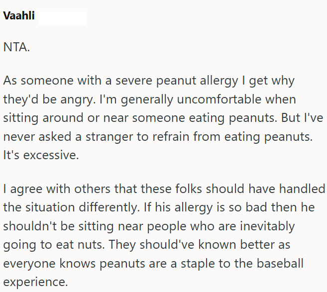 Vaahli NTA. As someone with a severe peanut allergy I get why they'd be angry. I'm generally uncomfortable when sitting around or near someone eating peanuts. But I've never asked a stranger to refrain from eating peanuts. It's excessive. I agree with others that these folks should have handled the situation differently. If his allergy is so bad then he shouldn't be sitting near people who are inevitably going to eat nuts. They should've known better as everyone knows peanuts are a staple to the